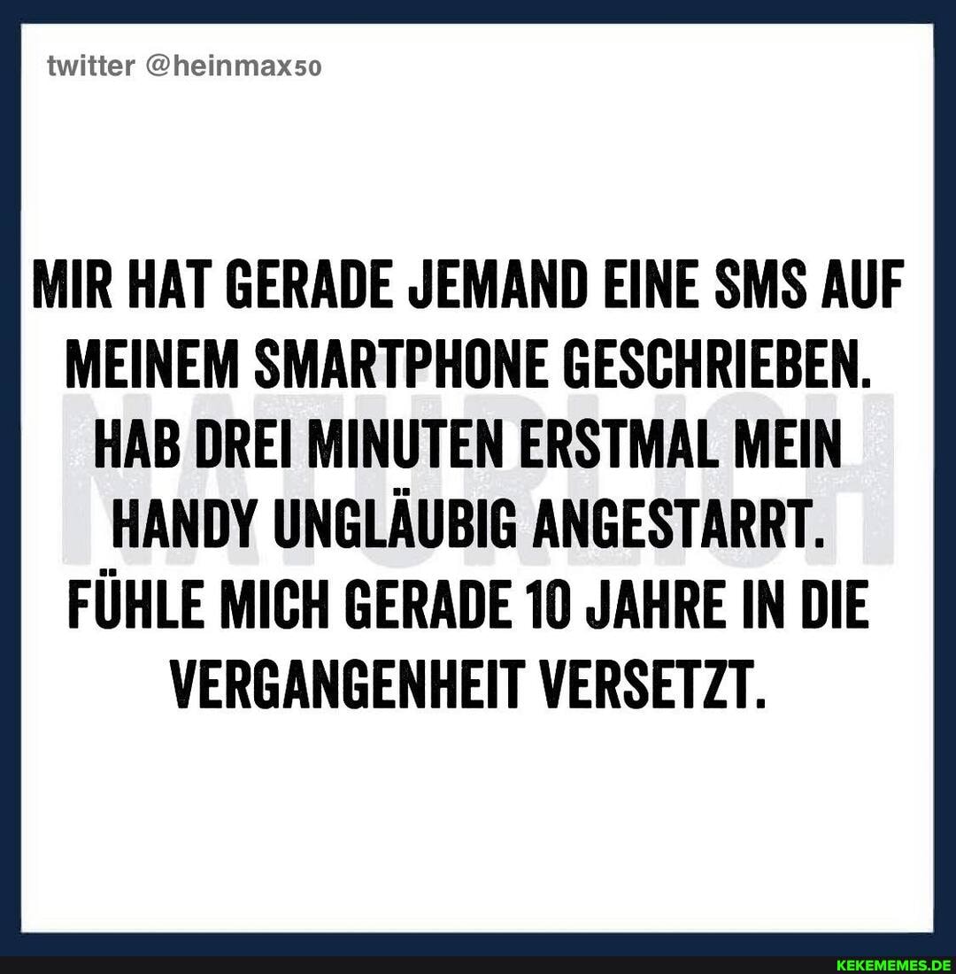 twitter @heinmax5o
MIR HAT GERADE JEMAND EINE SMS AUF MEINEM SMARTPHONE GESCHRIEBEN.
HAB DREI MINUTEN ERSTMAL MEIN
HANDY UNGLÄUBIG ANGESTARRT.
FÜHLE MICH GERADE 10 JAHRE IN DIE VERGANGENHEIT VERSETZT.