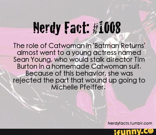 Herdy Fact: #1008
The role of Catwoman in 'Batman Returns'
almost went to a young actress named
Sean Young, who would stalk director Tim
Burton in a homemade Catwoman suit.
Because of this behavior, she was
rejected the part that wound up going to
Michelle Pfeiffer.