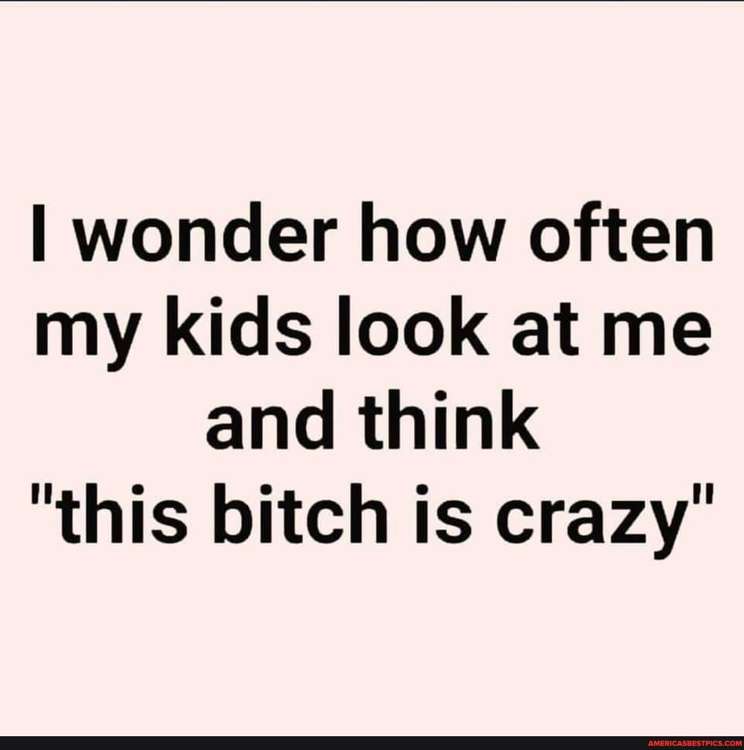 wonder how often
my kids look at me and think
"this bitch is crazy"