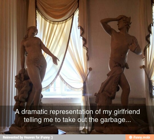 A dramatic
as
representation of my girlfriend
telling me to take out the garbage...
y