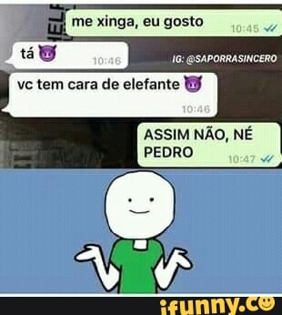 me xinga, eu gosto
vc tem cara de elefante EJ
OSAPORRASINCERO
ASSIM NÃO, NÉ PEDRO