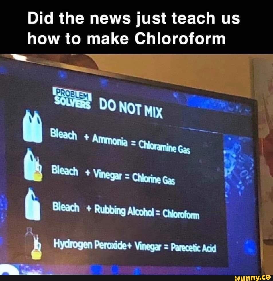 Did the news just teach us
how to make Chloroform
ho
Bleach Vinegar = Chiorine Gas
Bea!
la Bleach Rubbing Alcohol = Chioroform
4 Hydrogen Peroxide+ Vinegar = Parecetic Acid