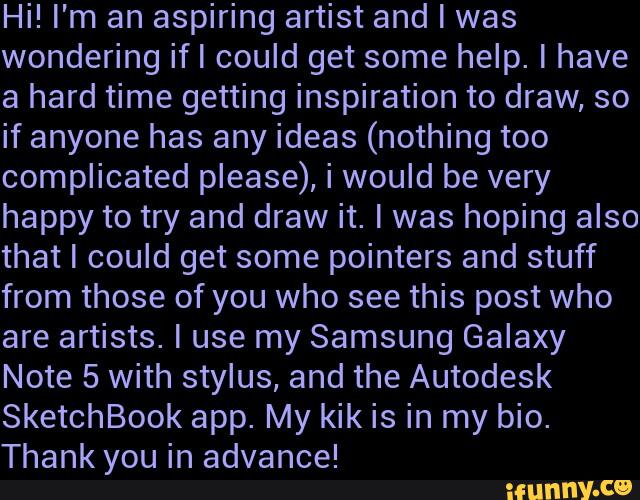 Hi! I'm an aspiring artist and I was
wondering ifl could get some help. I have
a hard time getting inspiration to draw, so
if anyone has any ideas (nothing too
complicated please), i would be very
happy to try and draw it. I was hoping also
that I could get some pointers and stuff
from those of you who see this post who
are artists. I use my Samsung Galaxy
Note 5 with stylus, and the Autodesk
SketchBook app. My kik is in my bio.
Thank you in advance!