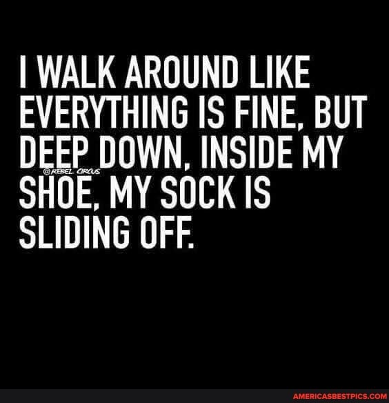 I WALK AROUND LIKE EVERYTHING IS FINE, BUT DEEP DOWN, INSIDE MY SHOE, MY SOCK IS SLIDING OFF.