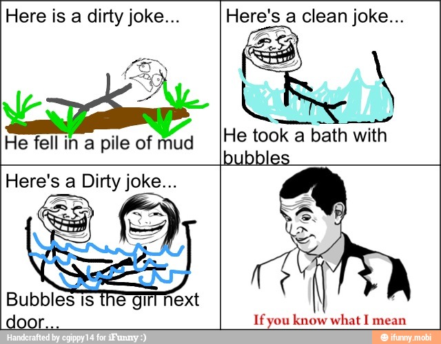 Here is a dirty joke...
He fell in a pile of mud
Here's a clean joke...
He took a bath with
bubbles
Here's a Dirty joke...