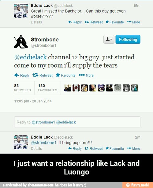 EA Eddie Lack
EEB, Great
I missed the Bachelor. Can ths
day get even
WER worse?2777
A Strombone
eddielack channel 12 big guy. just started.
come to my room
i'll supply the tears
Reply TL Retweet
W
GER fadie Lock
strombonet I'll bring popcorn!!!
+Reply BR - I just want a relationship like Lack and Luongo