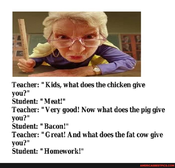 Teacher: " Kids, what does the chicken give
you?"
Student: Meat!"
Teacher: "Very good! Now what does the pig give you?"
Student: Bacon!"
Teacher: "Great! And what does the fat cow give you?"
Student: Homework!"