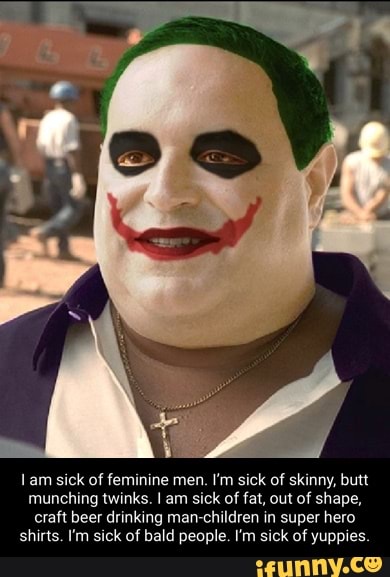 lam sick of feminine men. I'm sick of skinny, butt munching twinks. I am sick of fat, out of shape, craft beer drinking man children in super hero
shirts. I'm sick of bald people. I'm sick of yuppies.