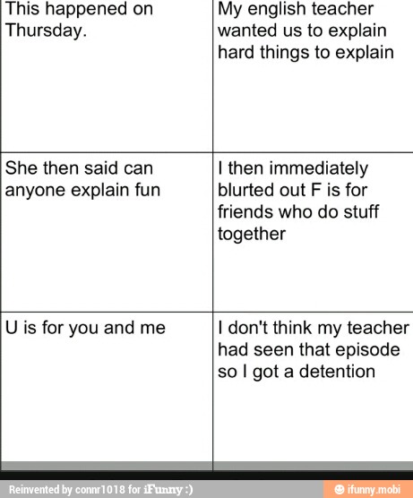 This happened on
Thursday.
My english teacher
wanted us to explain
hard things to explain
She then said can
anyone explain fun
I then immediately
blurted out F is for
friends who do stuff
together
U is for you and me I don't think my teacher
had seen that episode
so I got a detention