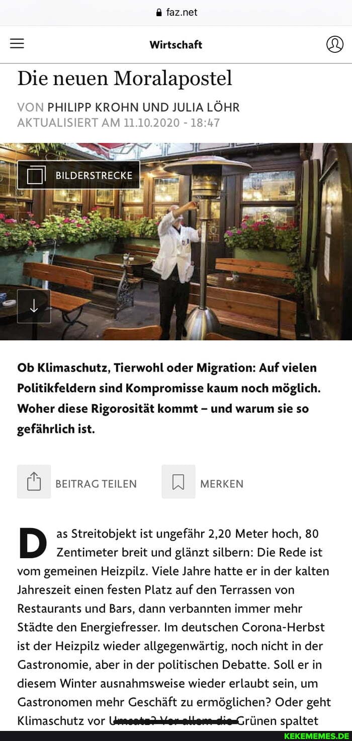 faz.net
Wirtschaft &
Die neuen Moralapostel
VON PHILIPP KROHN UND JULIA LÖHR AKTUALISIERT AM 11.10.2020 -
BILDERSTRECKE
Ob Klimaschutz, Tierwohl oder Migration: Auf vielen
Politikfeldern sind Kompromisse kaum noch möglich.
Woher diese Rigorosität kommt - und warum sie so
gefährlich ist.
BEITRAG TEILEN MERKEN
as Streitobjekt ist ungefähr 2,20 Meter hoch, 80
[D) Zentimeter as breit und ist glänzt ungefähr silbern: 2,20 Die Meter Rede hoch, ist vom gemeinen Heizpilz. Viele Jahre hatte er in der kalten
Jahreszeit einen festen Platz auf den Terrassen von
Restaurants und Bars, dann verbannten immer mehr
Städte den Energiefresser. Im deutschen Corona-Herbst ist der Heizpilz wieder allgegenwärtig, noch nicht in der
Gastronomie, aber in der politischen Debatte. Soll er in diesem Winter ausnahmsweise wieder erlaubt sein, um
Gastronomen mehr Geschäft zu ermöglichen? Oder geht
