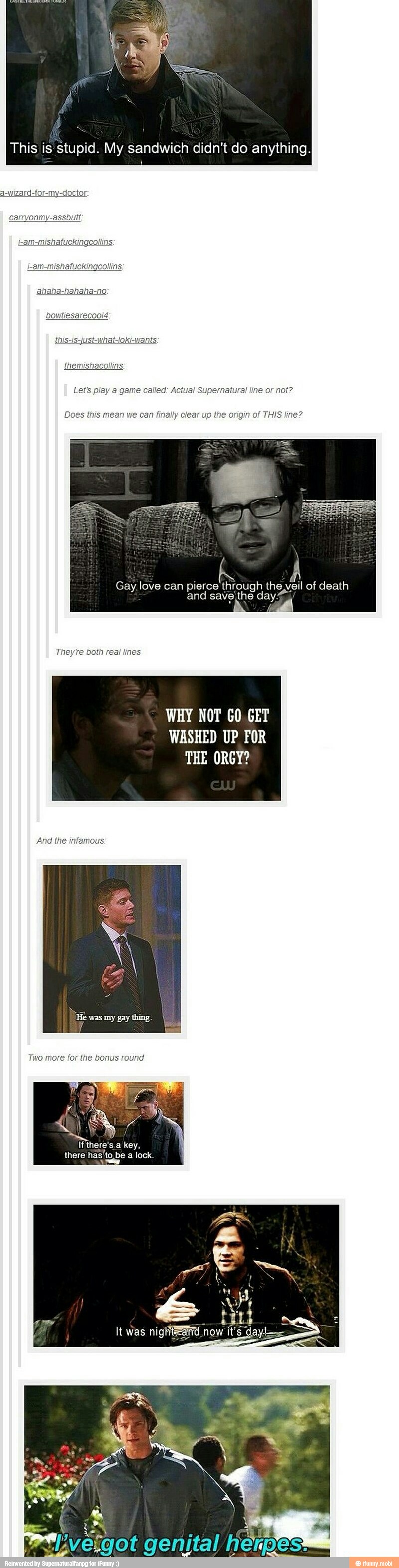 This is stupid. My sandwich didn't do anything.
Lets play called: Actual Supernatural not?
Does this mean we can finally clear up the origin of THIS line?
WHY NOT GO GET
WASHED UP FOR
THE ORGY?