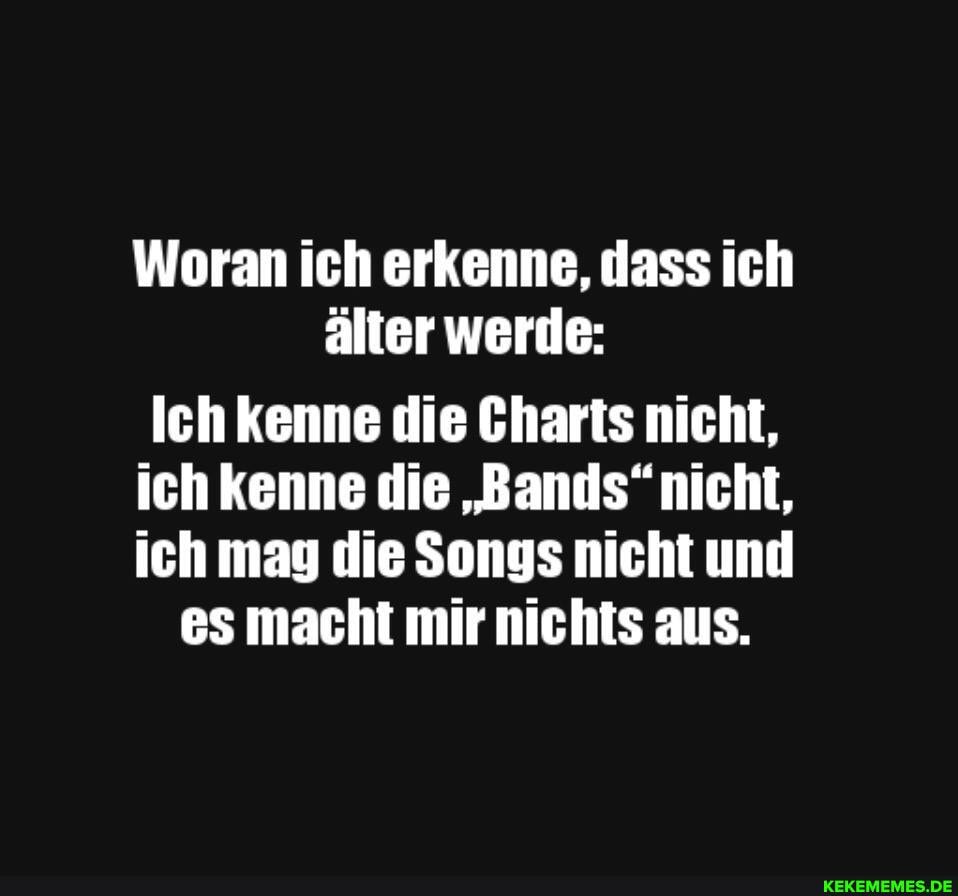 Woran ich erkenne, dass ich älter werde:
Ich kenne die Charts nicht, ich kenne die "Bands" nicht, ich mag die Songs nicht und
es macht mir nichts aus.