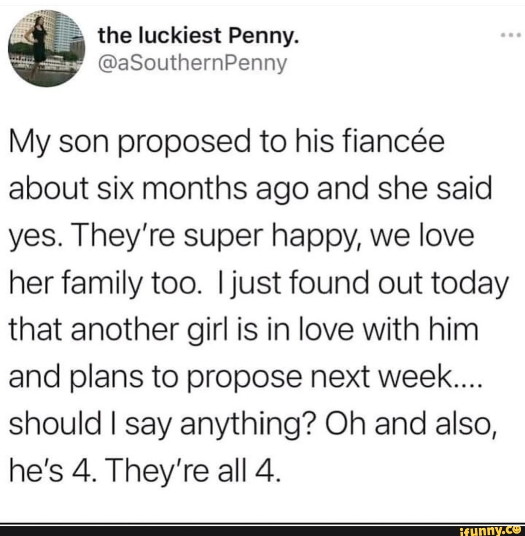the luckiest Penny.
My son proposed to his fiancee about six months ago and she said yes. They're super happy, we love her family too. I just found out today that another girl is in love with him and plans to propose next week....
should I say anything? Oh and also, he's 4. They're all 4.