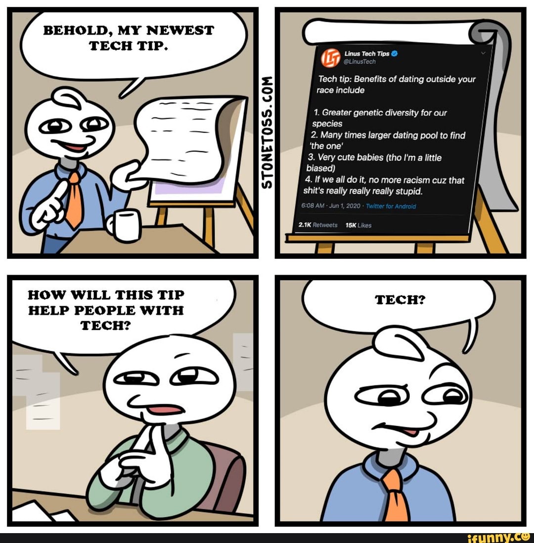 HOW WILL THIS TIP
STONETOSS.COM G
Tech tip: Benefits of dating outside
include
1. Greater genetic diversity for our
species
3. Very cute babies (tho I'ma little
biased)
4. If we all do it, no more racism cuz that
shit's really really really stupid.