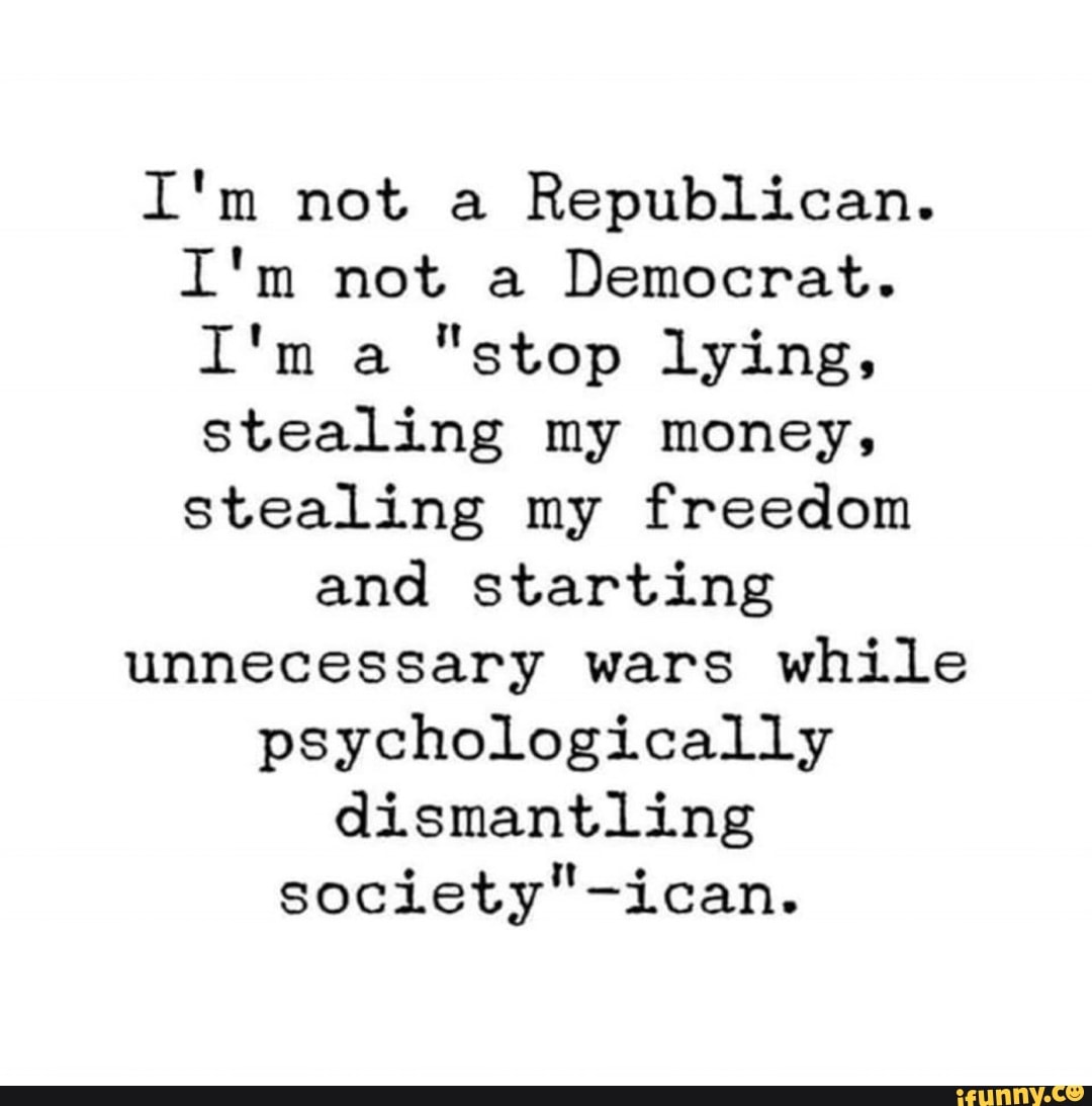 I'm not a Republican.
I'm not a Democrat.
I'm a "stop lying, stealing my money, stealing my freedom
and starting unnecessary wars while psychologically dismantling
society" -ican.