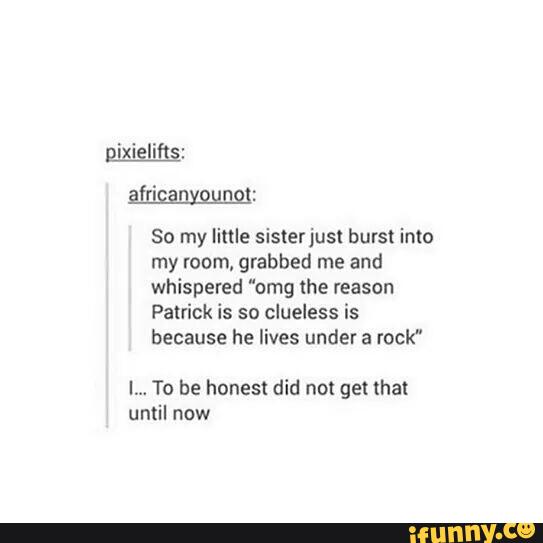 So my little sisterjusl burst into
my room, grabbed me and
whispered "omg the reason
Patrick is so clueless is
because he lives under a rock"
I... To be honest did not genhat
until now