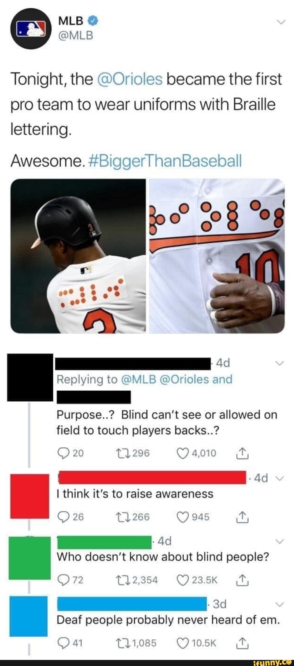 MLB
Tonight, the @Orioles became the first pro team to wear uniforms with Braille lettering.
Awesome. #Biggerl hanBaseball
Ad
Replying to @MLB @Orioles and
Purpose..? Blind can't see or allowed on field to touch players backs..?
20 296
I think it's to raise awareness
6
266
Who doesn't know about blind people?
2,354 23.5K
Deaf people probably never heard of em.
11,085