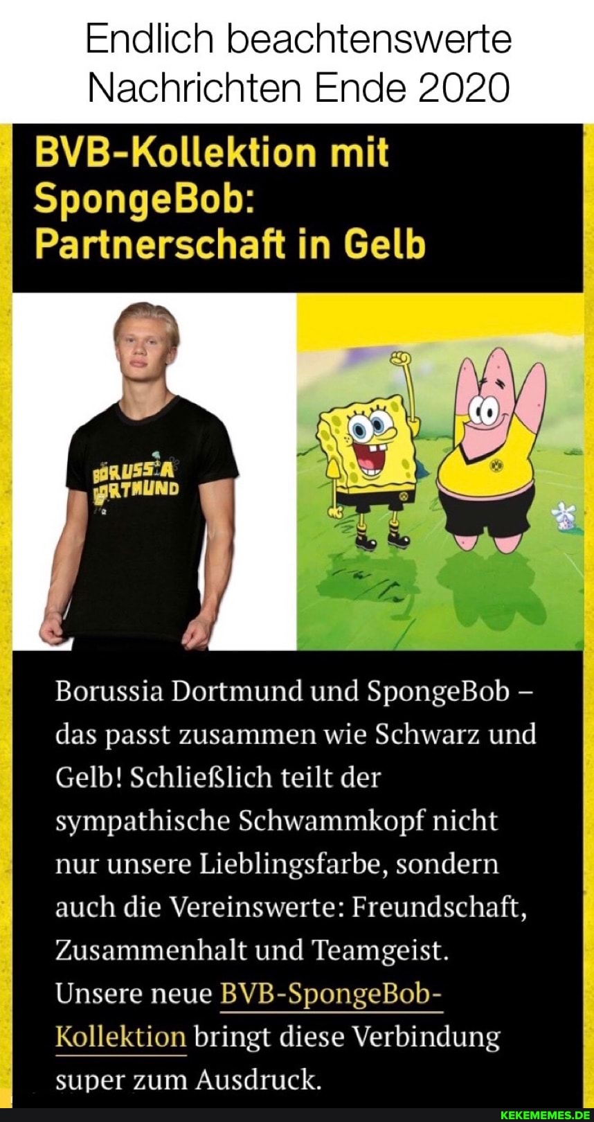Endlich beachtenswerte
Nachrichten Ende 2020
BVB-Kollektion mit
SpongeBob:
Partnerschaft in Gelb
Borussia Dortmund und SpongeBob - das passt zusammen wie Schwarz und
Gelb! Schließlich teilt der sympathische Schwammkopf nicht nur unsere Lieblingsfarbe, sondern auch die Vereinswerte: Freundschaft,
Zusammenhalt und Teamgeist.
Unsere neue BVB-SpongeBob-
Kollektion bringt diese Verbindung super zum Ausdruck.