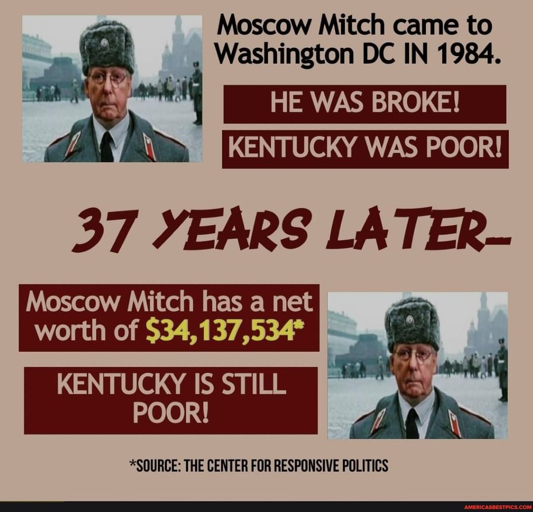 Moscow Mitch came to
Washington DC IN 1984.
HE WAS BROKE! I
KENTUCKY WAS POOR!
37 YEARS LATER-
Moscow Mitch has a net
worth of $34,137,534
KENTUCKY IS STILL POOR!
*SOURCE: THE CENTER FOR RESPONSIVE POLITICS