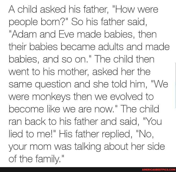 A child asked his father, "How were people born?" So his father said,
"Adam and Eve made babies, then their babies became adults and made babies, and so on." The child then went to his mother, asked her the same question and she told him, "We were monkeys then we evolved to become like we are now." The child ran back to his father and said, "You lied to me!" His father replied, "No, your mom was talking about her side of the family"