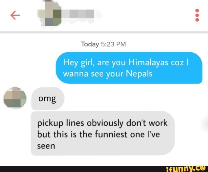 Today
Hey girl, are you Himalayas coz
I
wanna see your Nepals
pickup lines obviously don't work
but this is the funniest one I've
seen