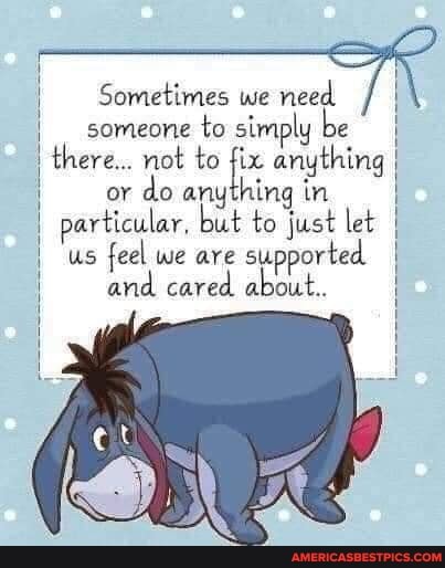 I Sometimes we need
someone to simply be there... not to fix anything I or do anything in particular. but to just let us feel we are supported and cared about.