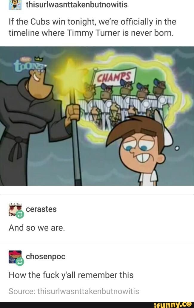 =" thisurlwasnttakenbutnowitis
If the Cubs win tonight, we're officially in the
timeline where Timmy Turner is never born.
E chosenpoc
How the fuck y'all remember this
Source: thisurlwasnttakenbutnowitis