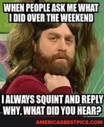 WHEN PEOPLE ASK ME WHAT DID OVER THE WEEKEND,
ALWAYS SQUINT AND REPLY WHY, WHAT DID YOU HEAR: