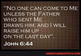 "NO ONE CAN COME TO ME
UNLESS THE FATHER WHO SENT ME DRAWS HIM; WILL
RAISE HIM UP-
ON THE LAST DAY".
JOHN