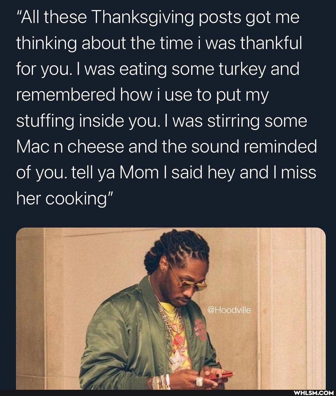 "All these Thanksgiving posts got me thinking about the time I was thankful for you. I was eating some turkey and remembered how use to put my stuffing inside you. I was stirring some
Mac n cheese and the sound reminded of you. tell ya Mom I I said hey and I miss her cooking"