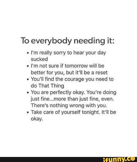 To everybody needing it:
-
I'm really sorry m hear your day
sucked
-
I'm not sure it tomorrow will be
better for you, but it'll be a reset
.
You'll find the courage you need to
do That Thing
-
You are perfectly okay. You're doing
just fíne...more than just fine, even.
There's nothing wrong with you.
.
Take care of yourself tonight. It'll be
okay.