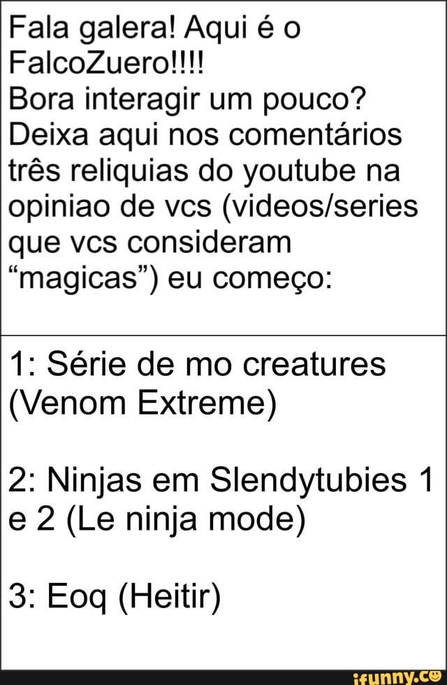 Fala galera! Aqui é
FalcoZuero!!!!
Bora interagir um pouco?
Deixa aqui nos comentários três reliquias do youtube na opiniao de vcs que vcs consideram
"magicas") eu começo:
1: Série de mo creatures
(Venom Extreme)
2: Ninjas em Slendytubies 1 e 2 (Le ninja mode)
3: Eoq (Heitir)
