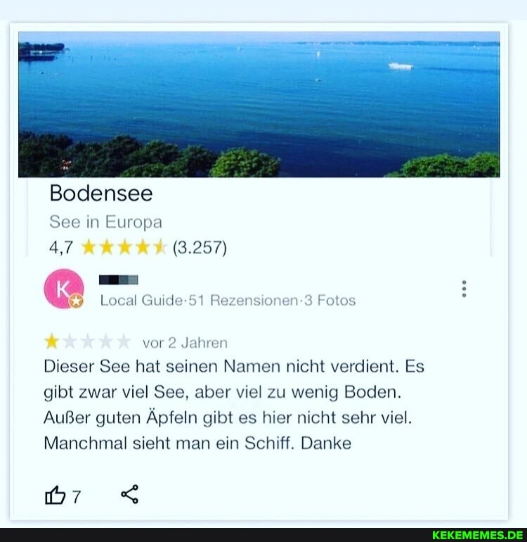 Bodensee
See in Europa
4,7 (3.257)
Local Guide-51 Rezensionen-3 Fotos
vor 2 Jahren
Dieser See hat seinen Namen nicht verdient. Es gibt zwar viel See, aber viel zu wenig Boden.
Außer guten Äpfeln gibt es hier nicht sehr viel.
Manchmal sieht man ein Schiff. Danke