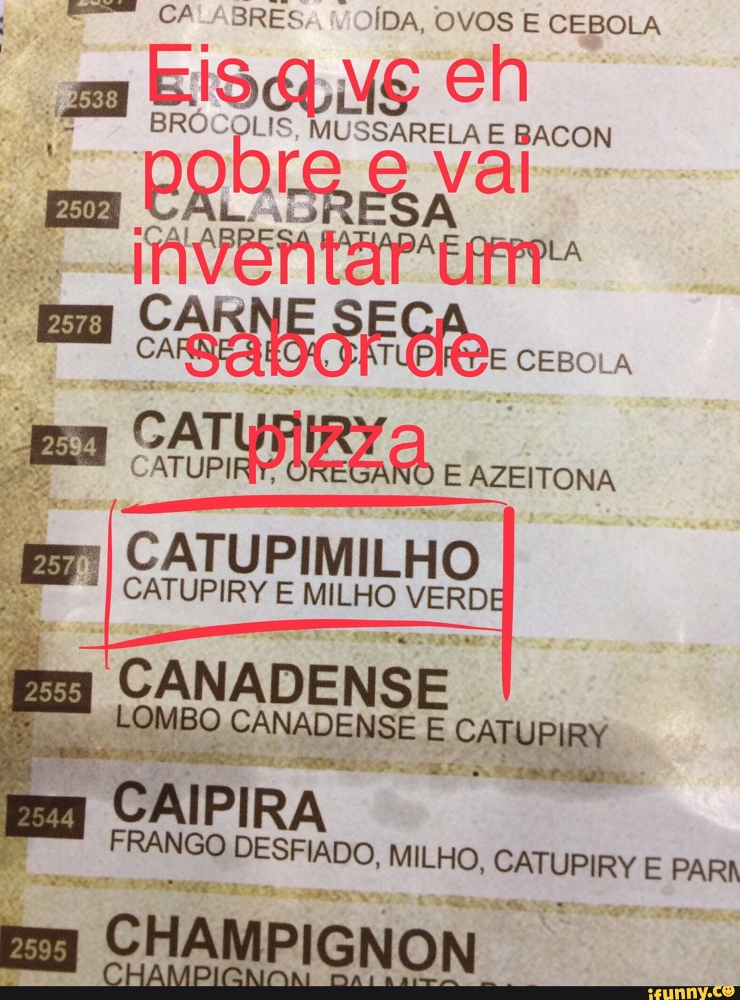 rene
CATUPIMILHO
"I CATUPIRY E MILHO ERRO
E CANADENSE
era suo BO
7
CANADENSE E CATU daria
APES A rag
Kp = CAIPIRA
FRANGO DESFIADO, MILHO, eee E PARN Em CHAMPIGNON
É