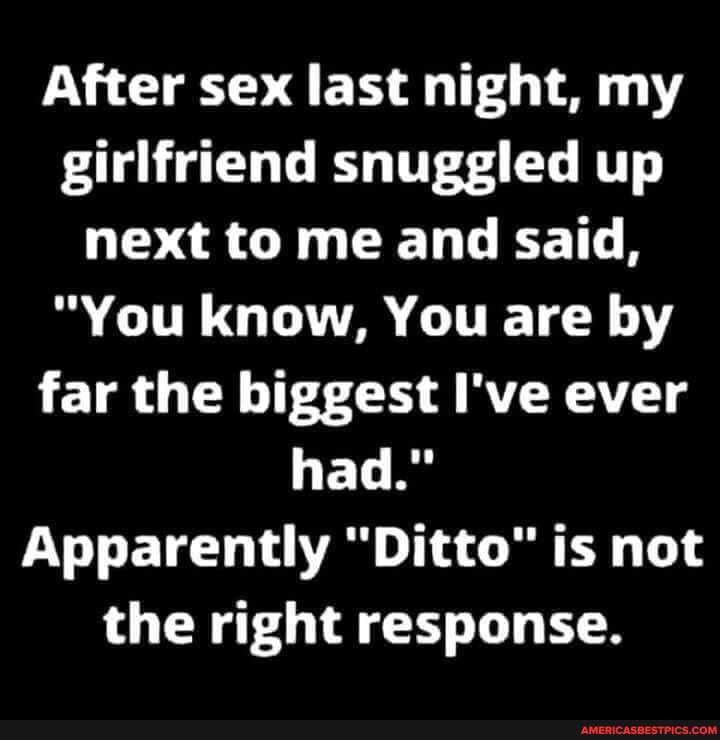After sex last night, my girlfriend snuggled up next to me and said,
"You know, You are by far the biggest I've ever had."
Apparently "Ditto" is not the right response.