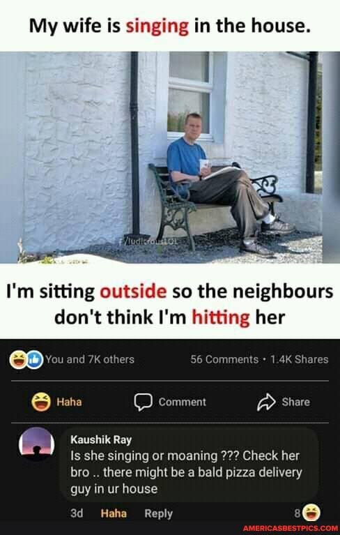 My wife is singing in the house.
I'm sitting outside so the neighbours don't think I'm hitting her
Comments Shares
comment @ Share
You and
) Kaushik Ray
Is she singing or moaning Check her bro there might be a bald pizza delivery guy in ur house