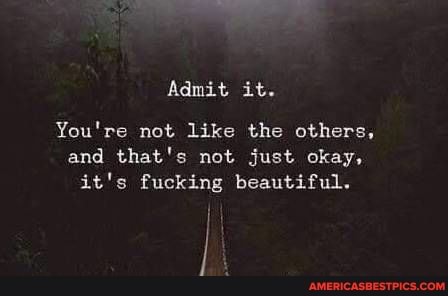 Admit it.
You're not like the others, and that's not just okay, it's fucking beautiful.