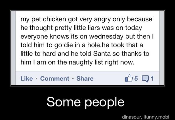 my pet chicken got very angry only because
he thought pretty little liars was on today
everyone knows its on wednesday but then I
told him to go die in a hole.he took that a
little to hard and he told Santa so thanks to
him I am on the naughty list right now.
Comment Share 5 Q1
Some people - Some people