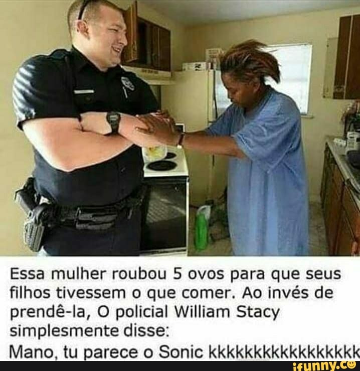 Essa mulher roubou 5 ovos para que seus filhos tivessem o que comer. Ao invés de prendê-la, O policial William Stacy simplesmente disse:
Mano, tu parece o Sonic kkkkkkkkkkkkkkkkk