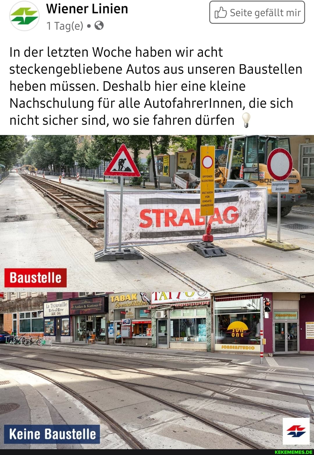 Wiener Linien Seite gefällt mir
In der letzten Woche haben wir acht
steckengebliebene Autos aus unseren Baustellen heben müssen. Deshalb hier eine kleine
Nachschulung für alle AutofahrerInnen, die sich nicht sicher sind, wo sie fahren dürfen
Baustelle
Keine Baustelle
