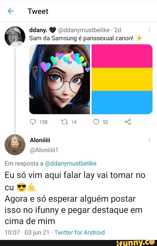 Tweet
ddany. (oddanymustbelike -
Sam da Samsung é panssexual canon!
158
Aloniiiii
Em resposta a (Qddanymustbelike
Eu só vim aqui falar lay vai tomar no cu
Agora e só esperar alguém postar isso no ifunny e pegar destaque em
cima de mim
- 03 jun 21 - Twitter for Android