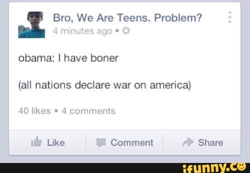 Bro, We Are Teens. Problem?
4 minutes ago obama: I have boner
(all nations declare war on america)
40 likes * 4 comments
Like Comment Share