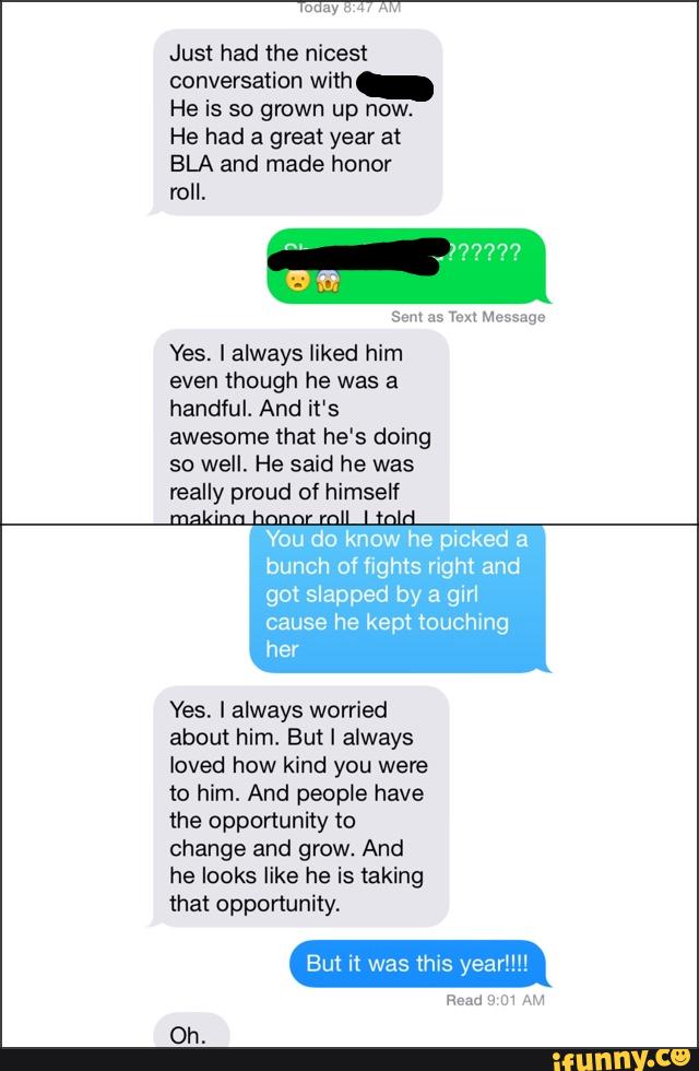 Just had the nicest
conversation with
He is so grown up now.
He had a great year at
BLA and made honor
roll.
sem as Ten Message
Yes. Ialways liked him
even though he was a
handful. And it's
awesome that he‘s doing
so well. He said he was
really proud of himself
You do
knoçl .he picked a
bunch of fights right and
got slapped by a girl
cause he kept touching
her
Yes. I always worried
about him. But I always
loved how kind you were
to him. And people have
the opportunity to
change and grow. And
he looks like he is taking
mat opportunity.
But it was this year‘”l
Read u m w
Oh.