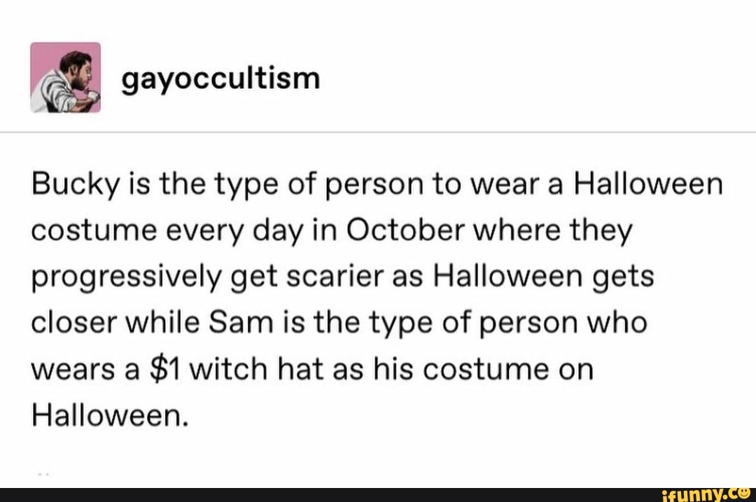 Bucky is the type of person to wear a Halloween costume every day in October where they progressively get scarier as Halloween gets closer while Sam is the type of person who wears a $1 witch hat as his costume on
Halloween.