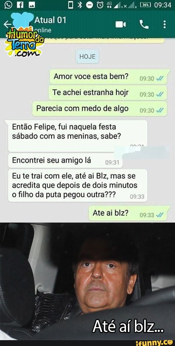 xA,
Em
Atual 01
HOJE
Amor voce esta bem?
Te achei estranha hojr
Parecia com medo de algo
Então Felipe, fui naquela festa sábado com as meninas, sabe?
Encontrei seu amigo lá
Eu te trai com ele, até ai Blz, mas se acredita que depois de dois minutos o filho da puta pegou outra???
Ate ai blz?
Até aí blz...