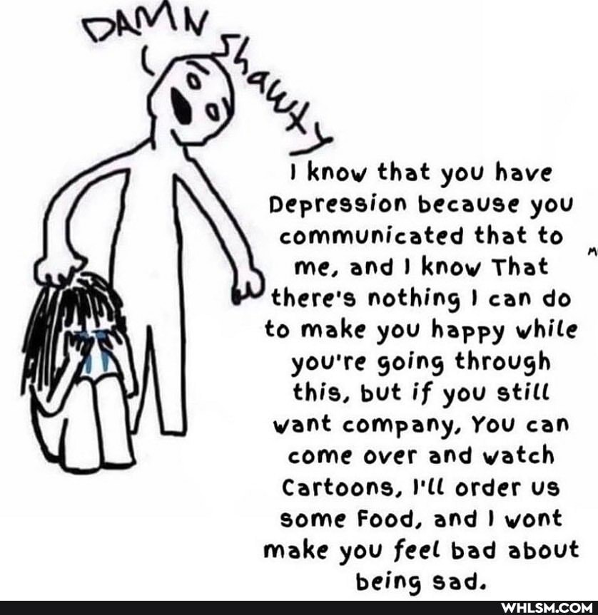 know that you have
Depression because you communicated that to me, and know That there's nothing can do to make you happy while you're going through this, but if you still want company, You can come over and watch
Cartoons, I'll order us some Food, and wont
make you feel bad about
Heing cad.