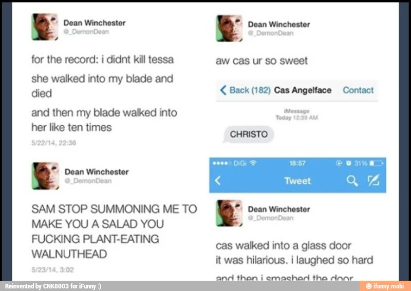 Y
for the record: i didnt kill tessa
she walked into my blade and
died
and then my blade walked into
her like ten times
Y Dean Winchester
SAM STOP SUMMONING ME TO
WALNUTHEAD
Y
aw cas ur so sweet Back (182) Cas Angelface Contact
CHRISTO
ES 18:57 Tweet
y Dean Winchester
it was hilarious. i laughed so hard
GENE