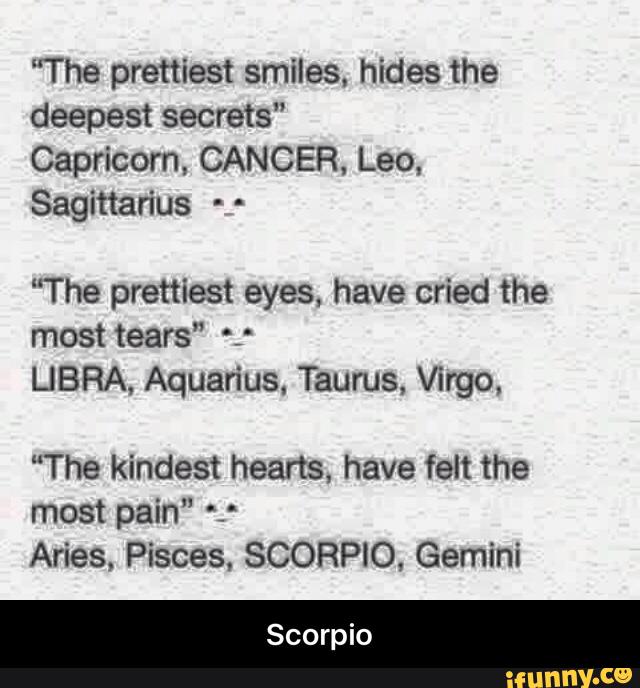 "The prettiest smiles, hides the
deepest secrets"
Capricorn, CANCER, Leo,
Sagittarius - -
“The prettiest eyes, have cried the
mosttears" *:
LIBRA, Aquarius. Taurus, Virgo,
"The kindest hearts, have felt the
most pain" *.*
Aries, Pisces. SCORPIO, Gemini - Scorpio