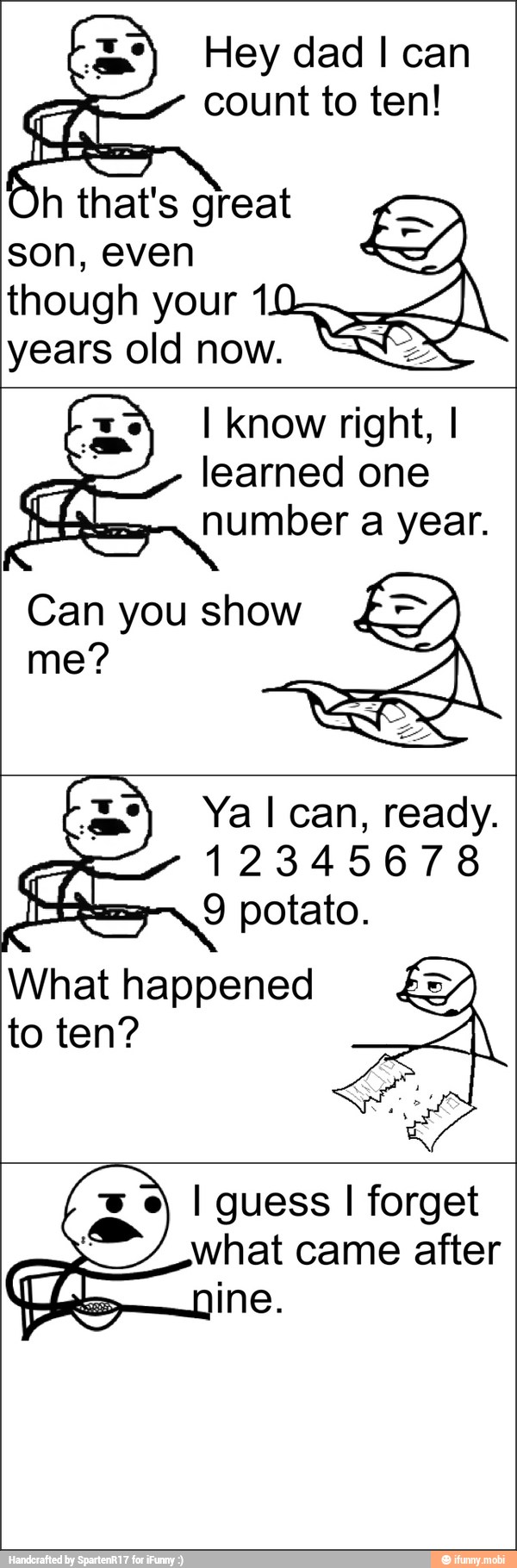 Hey dad I can
count to ten!
Oh that's great
son, even
though your 10
years old now.
I Know right, I
learned one
number a year.
What happened
to ten?