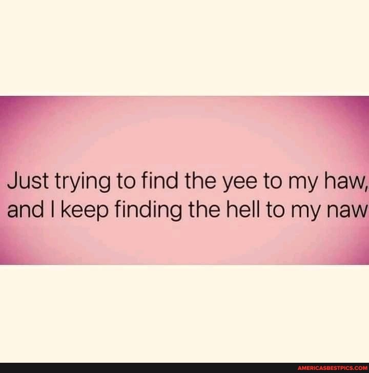 Just trying to find the yee to my haw, and I keep finding the hell to my naw